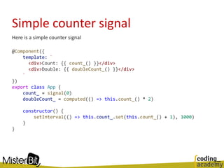 Simple counter signal
Here is a simple counter signal
@Component({
template: `
<div>Count: {{ count_() }}</div>
<div>Double: {{ doubleCount_() }}</div>
`
})
export class App {
count_ = signal(0)
doubleCount_ = computed(() => this.count_() * 2)
constructor() {
setInterval(() => this.count_.set(this.count_() + 1), 1000)
}
}
 