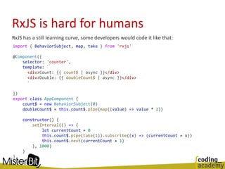 RxJS is hard for humans
RxJS has a still learning curve, some developers would code it like that:
import { BehaviorSubject, map, take } from 'rxjs'
@Component({
selector: 'counter',
template: `
<div>Count: {{ count$ | async }}</div>
<div>Double: {{ doubleCount$ | async }}</div>
`
})
export class AppComponent {
count$ = new BehaviorSubject(0)
doubleCount$ = this.count$.pipe(map((value) => value * 2))
constructor() {
setInterval(() => {
let currentCount = 0
this.count$.pipe(take(1)).subscribe((x) => (currentCount = x))
this.count$.next(currentCount + 1)
}, 1000)
}
}
 
