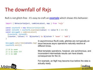 The downfall of Rxjs
RxJS is not glitch-free - It's easy to craft an example which shows this behavior:
import { BehaviorSubject, combineLatest, map } from 'rxjs'
const counter$ = new BehaviorSubject(0)
const isEven$ = counter$.pipe(map((value) => value % 2 === 0))
const message$ = combineLatest(
[counter$, isEven$],
(counter, isEven) => `${counter} is ${isEven ? 'even' : 'odd'}`
)
message$.subscribe(console.log)
counter$.next(1)
// 0 is even
// 1 is even ???
// 1 is odd
In asynchronous RxJS code, glitches are not typically an
issue because async operations naturally resolve at
different times.
Most template operations, however, are synchronous, and
inconsistent intermediate results can have drastic
consequences for the UI.
For example, an NgIf may become true before the data is
actually ready
 