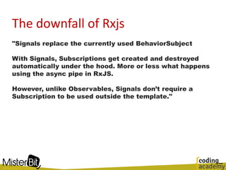 The downfall of Rxjs
"Signals replace the currently used BehaviorSubject
With Signals, Subscriptions get created and destroyed
automatically under the hood. More or less what happens
using the async pipe in RxJS.
However, unlike Observables, Signals don’t require a
Subscription to be used outside the template."
 