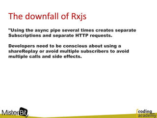 The downfall of Rxjs
"Using the async pipe several times creates separate
Subscriptions and separate HTTP requests.
Developers need to be conscious about using a
shareReplay or avoid multiple subscribers to avoid
multiple calls and side effects.
 