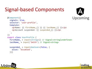 Signal-based Components
@Component({
signals: true,
selector: 'user-profile',
template: `
<p>Name: {{ firstName_() }} {{ lastName_() }}</p>
<p>Account suspended: {{ suspended_() }}</p>
`,
})
export class UserProfile {
firstName_ = input<string>() // Signal<string|undefined>
lastName_ = input('Smith') // Signal<string>
suspended_ = input<boolean>(false, {
alias: 'disabled',
})}
Upcoming
 
