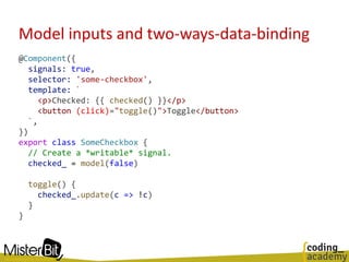 Model inputs and two-ways-data-binding
@Component({
signals: true,
selector: 'some-checkbox',
template: `
<p>Checked: {{ checked() }}</p>
<button (click)="toggle()">Toggle</button>
`,
})
export class SomeCheckbox {
// Create a *writable* signal.
checked_ = model(false)
toggle() {
checked_.update(c => !c)
}
}
 
