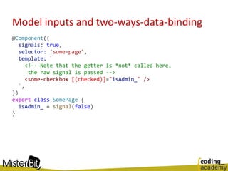 Model inputs and two-ways-data-binding
@Component({
signals: true,
selector: 'some-page',
template: `
<!-- Note that the getter is *not* called here,
the raw signal is passed -->
<some-checkbox [(checked)]="isAdmin_" />
`,
})
export class SomePage {
isAdmin_ = signal(false)
}
 