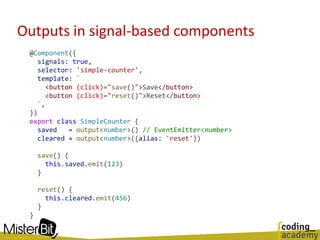 Outputs in signal-based components
@Component({
signals: true,
selector: 'simple-counter',
template: `
<button (click)="save()">Save</button>
<button (click)="reset()">Reset</button>
`,
})
export class SimpleCounter {
saved = output<number>() // EventEmitter<number>
cleared = output<number>({alias: 'reset'})
save() {
this.saved.emit(123)
}
reset() {
this.cleared.emit(456)
}
}
 