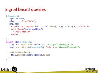 Signal based queries
@Component({
signals: true,
selector: 'form-field',
template: `
<field-icon *ngFor="let icon of icons()"> {{ icon }} </field-icon>
<div class="focus-outline">
<input #field>
</div>
`
})
export class FormField {
icons = viewChildren(FieldIcon) // Signal<FieldIcon[]>
input = viewChild<ElementRef>('field') // Signal<ElementRef>
someEventHandler() {
this.input().nativeElement.focus()
}
}
 