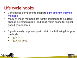 Life cycle hooks
• Zone-based components support eight different lifecycle
methods.
• Many of these methods are tightly coupled to the current
change detection model, and don't make sense for signal-
based components.
• Signal-based components will retain the following lifecycle
methods:
• ngOnInit
• ngOnDestroy
 