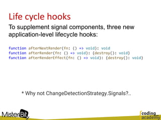 Life cycle hooks
To supplement signal components, three new
application-level lifecycle hooks:
function afterNextRender(fn: () => void): void
function afterRender(fn: () => void): {destroy(): void}
function afterRenderEffect(fn: () => void): {destroy(): void}
* Why not ChangeDetectionStrategy.Signals?..
 