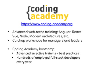 • Advanced web-techs training: Angular, React,
Vue, Node, Modern architectures, etc.
• Catchup workshops for managers and leaders
• Coding Academy bootcamp
• Advanced selective training - best practices
• Hundreds of employed full-stack developers
every year
https://www.coding-academy.org
 