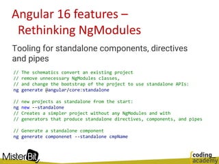 Angular 16 features –
Rethinking NgModules
Tooling for standalone components, directives
and pipes
// The schematics convert an existing project
// remove unnecessary NgModules classes,
// and change the bootstrap of the project to use standalone APIs:
ng generate @angular/core:standalone
// new projects as standalone from the start:
ng new --standalone
// Creates a simpler project without any NgModules and with
// generators that produce standalone directives, components, and pipes
// Generate a standalone component
ng generate componenet --standalone cmpName
 