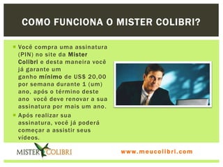 COMO FUNCIONA O MISTER COLIBRI?

 Você compra uma assinatura
  (PIN) no site da Mister
  Colibri e desta maneira você
  já garante um
  ganho mínimo de US$ 20,00
  por semana durante 1 (um)
  ano, após o término deste
  ano você deve renovar a sua
  assinatura por mais um ano .
 Após realizar sua
  assinatura, você já poderá
  começar a assistir seus
  vídeos.

                                 www.meucolibri.com
 