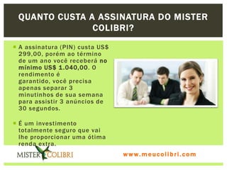 QUANTO CUSTA A ASSINATURA DO MISTER
               COLIBRI?

 A assinatura (PIN) custa US$
  299,00, porém ao término
  de um ano você receberá no
  mínimo US$ 1 .040,00. O
  rendimento é
  garantido, você precisa
  apenas separar 3
  minutinhos de sua semana
  para assistir 3 anúncios de
  30 segundos.

 É um investimento
  totalmente seguro que vai
  lhe proporcionar uma ótima
  renda extra.
                                 www.meucolibri.com
 