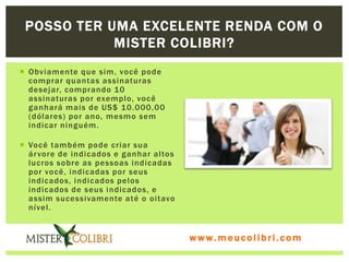 POSSO TER UMA EXCELENTE RENDA COM O
            MISTER COLIBRI?
 Obviamente que sim, você pode
  comprar quantas assinaturas
  desejar, comprando 10
  assinaturas por exemplo, você
  ganhará mais de US$ 10.000,00
  (dólares) por ano, mesmo sem
  indicar ninguém.

 Você também pode criar sua
  ár vore de indicados e ganhar altos
  lucros sobre as pessoas indicadas
  por você, indicadas por seus
  indicados, indicados pelos
  indicados de seus indicados, e
  assim sucessivamente até o oitavo
  nível.


                                        www.meucolibri.com
 