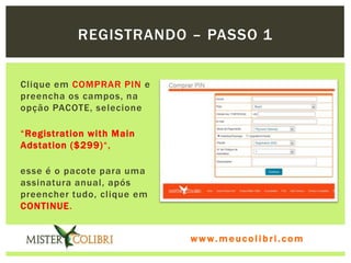 REGISTRANDO – PASSO 1


Clique em COMPRAR PIN e
preencha os campos, na
opção PACOTE, selecione

“Registration with Main
Adstation ($299)“,

esse é o pacote para uma
assinatura anual, após
preencher tudo, clique em
CONTINUE.


                            www.meucolibri.com
 
