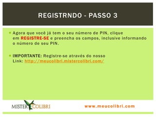 REGISTRNDO - PASSO 3

 Agora que você já tem o seu número de PIN, clique
  em REGISTRE-SE e preencha os campos, inclusive informando
  o número de seu PIN .

 IMPORTANTE: Registre-se através do nosso
  Link: http://meucolibri.mistercolibri.com/




                                  www.meucolibri.com
 