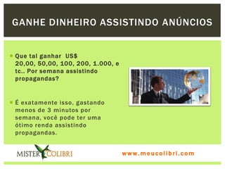 GANHE DINHEIRO ASSISTINDO ANÚNCIOS


 Que tal ganhar US$
  20,00, 50,00, 100, 200, 1 .000, e
  tc.. Por semana assistindo
  propagandas?


 É exatamente isso, gastando
  menos de 3 minutos por
  semana, você pode ter uma
  ótimo renda assistindo
  propagandas.


                                      www.meucolibri.com
 