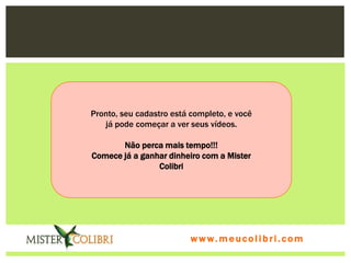Pronto, seu cadastro está completo, e você
   já pode começar a ver seus vídeos.

       Não perca mais tempo!!!
Comece já a ganhar dinheiro com a Mister
                Colibri




                          www.meucolibri.com
 