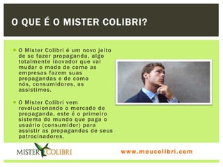 O QUE É O MISTER COLIBRI?

 O Mister Colibri é um novo jeito
  de se fazer propaganda, algo
  totalmente inovador que vai
  mudar o modo de como as
  empresas fazem suas
  propagandas e de como
  nós, consumidores, as
  assistimos.

 O Mister Colibri vem
  revolucionando o mercado de
  propaganda, este é o primeiro
  sistema do mundo que paga o
  usuário (consumidor) para
  assistir as propagandas de seus
  patrocinadores.

                                     www.meucolibri.com
 
