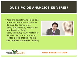 QUE TIPO DE ANÚNCIOS EU VEREI?


 Você irá assistir anúncios das
  maiores marcas e empresas
  do mundo, dentre elas:
  Nike, McDonald’s, Adidas, Pu
  ma, Lacoste, Coca-
  Cola, Sansung, TAM, Motorola,
  Gillette, Sony, entre outros.
  (Todas as empresas citas já
  são clientes da Mister Colibri )




                                     www.meucolibri.com
 