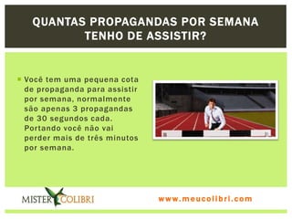 QUANTAS PROPAGANDAS POR SEMANA
          TENHO DE ASSISTIR?


 Você tem uma pequena cota
  de propaganda para assistir
  por semana, normalmente
  são apenas 3 propagandas
  de 30 segundos cada.
  Portando você não vai
  perder mais de três minutos
  por semana.




                                www.meucolibri.com
 