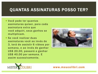 QUANTAS ASSINATURAS POSSO TER?

 Você pode ter quantas
  assinaturas quiser, para cada
  assinatura extra que
  você adquiri, seus ganhos se
  multiplicam.
 Se você realizar duas
  assinaturas você ao invés de
  3, terá de assistir 6 vídeos por
  semana, e ao invés de ganhar
  US$ 20,00, passará a ganhar
  US$ 40,00 por semana. E
  assim sucessivamente.


                                     www.meucolibri.com
 