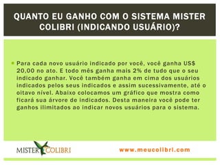 QUANTO EU GANHO COM O SISTEMA MISTER
    COLIBRI (INDICANDO USUÁRIO)?


 Para cada novo usuário indicado por você, você ganha US$
  20,00 no ato. E todo mês ganha mais 2% de tudo que o seu
  indicado ganhar. Você também ganha em cima dos usuários
  indicados pelos seus indicados e assim sucessivamente, até o
  oitavo nível. Abaixo colocamos um gráfico que mostra como
  ficará sua árvore de indicados. Desta maneira você pode ter
  ganhos ilimitados ao indicar novos usuários para o sistema.




                                  www.meucolibri.com
 