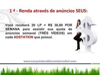 Você receberá 20 LP = R$ 36,80 POR SEMANA para assistir sua quota de anúncios semanal (TRÊS VÍDEOS) em cada  ADSTATION  que possui. 1 ª - Renda através de anúncios SEUS: www.conquistacolibri.mistercolibri.com 