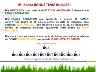 Um  ADSTATION  com mais 4  ADSTATION ADICIONAIS  é denominado  FAMILY ADSTATION . Um  FAMILY ADSTATION  que apresenta o mínimo 10  FAMILY ADSTATION  dentro de 60 dias a contar da data de matrícula, será chamado  TEAM BUILDER,  que receberá a quota de 2% do faturamento mensal da empresa, divididos igualmente entre todos os  TEAM BUILDERS . Receberá todos os meses a sua quota de bônus até receber o máximo do BONUS  TEAM BUILDER  que será de  39.600 LOYALTY POINTS. 6ª  Renda BONUS TEAM BUILDER: www.conquistacolibri.mistercolibri.com 