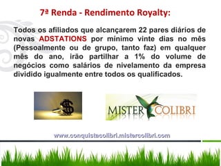 Todos os afiliados que alcançarem 22 pares diários de novas  ADSTATIONS  por mínimo vinte dias no mês (Pessoalmente ou de grupo, tanto faz) em qualquer mês do ano, irão partilhar a 1% do volume de negócios como salários de nivelamento da empresa dividido igualmente entre todos os qualificados. 7ª Renda - Rendimento Royalty: www.conquistacolibri.mistercolibri.com 