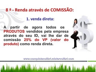8 ª - Renda através de COMISSÃO: 1. venda direta: A partir de agora todos os  PRODUTOS  vendidos pela empresa através do seu ID, vai lhe dar de comissão  25% do VP (valor do produto)  como renda direta.  www.conquistacolibri.mistercolibri.com 