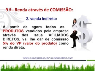 9 ª - Renda através de COMISSÃO: 2. venda indireta: A partir de agora todos os  PRODUTOS  vendidos pela empresa através dos seus AFILIADOS DIRETOS, vai lhe dar de comissão  5% do VP (valor do produto)  como renda direta.  www.conquistacolibri.mistercolibri.com 