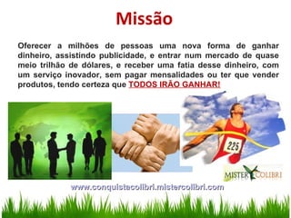 Missão Oferecer a milhões de pessoas uma nova forma de ganhar dinheiro, assistindo publicidade, e entrar num mercado de quase meio trilhão de dólares, e receber uma fatia desse dinheiro, com um serviço inovador, sem pagar mensalidades ou ter que vender produtos, tendo certeza que  TODOS IRÃO GANHAR! www.conquistacolibri.mistercolibri.com 