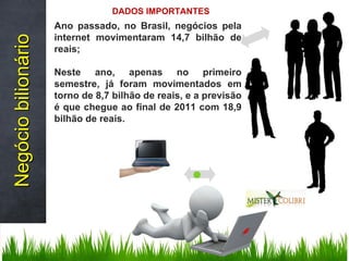 Ano passado, no Brasil, negócios pela internet movimentaram 14,7 bilhão de reais; Neste ano, apenas no primeiro semestre, já foram movimentados em torno de 8,7 bilhão de reais, e a previsão é que chegue ao final de 2011 com 18,9 bilhão de reais. Negócio bilionário DADOS IMPORTANTES 