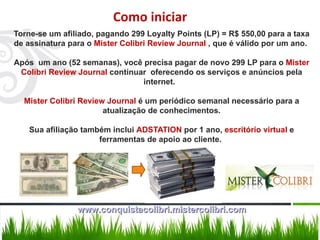 Torne-se um afiliado, pagando 299 Loyalty Points (LP) = R$ 550,00 para a taxa de assinatura para o  Mister Colibri Review Journal  , que é válido por um ano.  Após  um ano (52 semanas), você precisa pagar de novo 299 LP para o  Mister Colibri Review Journal  continuar  oferecendo os serviços e anúncios pela internet.  Mister Colibri Review Journal  é um periódico semanal necessário para a atualização de conhecimentos. Sua afiliação também inclui  ADSTATION  por 1 ano,  escritório virtual  e ferramentas de apoio ao cliente.  Como iniciar www.conquistacolibri.mistercolibri.com 