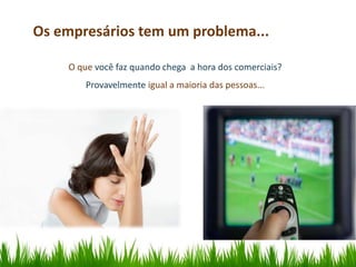 Os empresários tem um problema...

    O que você faz quando chega a hora dos comerciais?
        Provavelmente igual a maioria das pessoas...
 