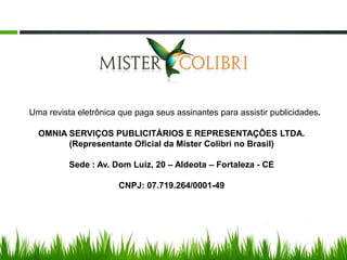 Uma revista eletrônica que paga seus assinantes para assistir publicidades.

  OMNIA SERVIÇOS PUBLICITÁRIOS E REPRESENTAÇÕES LTDA.
        (Representante Oficial da Mister Colibri no Brasil)

          Sede : Av. Dom Luiz, 20 – Aldeota – Fortaleza - CE

                       CNPJ: 07.719.264/0001-49
 