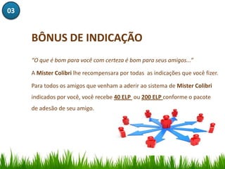 03


     BÔNUS DE INDICAÇÃO
     “O que é bom para você com certeza é bom para seus amigos...”

     A Mister Colibri lhe recompensara por todas as indicações que você fizer.

     Para todos os amigos que venham a aderir ao sistema de Mister Colibri
     indicados por você, você recebe 40 ELP ou 200 ELP conforme o pacote
     de adesão de seu amigo.
 