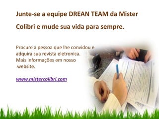 Junte-se a equipe DREAN TEAM da Mister
Colibri e mude sua vida para sempre.

Procure a pessoa que lhe convidou e
adquira sua revista eletronica.
Mais informações em nosso
website.

www.mistercolibri.com
 