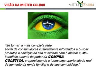 VISÃO DA MISTER COLIBRI




‘’Se tornar a mais completa rede
social de consumidores culturalmente informados a buscar
produtos e serviços de alta qualidade com o melhor custo-
benefício através do poder da COMPRA
COLETIVA, proporcionando a todos uma oportunidade real
de aumento da renda familiar e de sua comunidade.’’
 