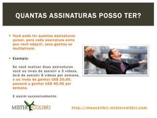 h t t p : / / m e u c o l i b r i . m i s t e r c o l i b r i . c o m
 Você pode ter quantas assinaturas
quiser, para cada assinatura extra
que você adquiri, seus ganhos se
multiplicam.
 Exemplo:
Se você realizar duas assinaturas
você ao invés de assistir a 3 vídeos,
terá de assistir 6 vídeos por semana,
e ao invés de ganhar US$ 20,00,
passará a ganhar US$ 40,00 por
semana.
E assim sucessivamente.
QUANTAS ASSINATURAS POSSO TER?
 