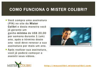 h t t p : / / m e u c o l i b r i . m i s t e r c o l i b r i . c o m
 Você compra uma assinatura
(PIN) no site da Mister
Colibri e desta maneira você
já garante um
ganho mínimo de US$ 20,00
por semana durante 1 (um)
ano, após o término deste
ano você deve renovar a sua
assinatura por mais um ano.
 Após realizar sua assinatura,
você já poderá começar a
assistir seus vídeos.
COMO FUNCIONA O MISTER COLIBRI?
 
