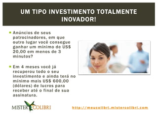 h t t p : / / m e u c o l i b r i . m i s t e r c o l i b r i . c o m
 Anúncios de seus
patrocinadores, em que
outro lugar você consegue
ganhar um mínimo de US$
20,00 em menos de 3
minutos?
 Em 4 meses você já
recuperou todo o seu
investimento e ainda terá no
mínimo mais US$ 600,00
(dólares) de lucros para
receber até o final de sua
assinatura.
UM TIPO INVESTIMENTO TOTALMENTE
INOVADOR!
 