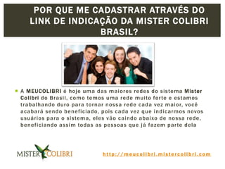h t t p : / / m e u c o l i b r i . m i s t e r c o l i b r i . c o m
 A MEUCOLIBRI é hoje uma das maiores redes do sistema Mister
Colibri do Brasil, como temos uma rede muito forte e estamos
trabalhando duro para tornar nossa rede cada vez maior, você
acabará sendo beneficiado, pois cada vez que indicarmos novos
usuários para o sistema, eles vão caindo abaixo de nossa rede,
beneficiando assim todas as pessoas que já fazem parte dela
POR QUE ME CADASTRAR ATRAVÉS DO
LINK DE INDICAÇÃO DA MISTER COLIBRI
BRASIL?
 