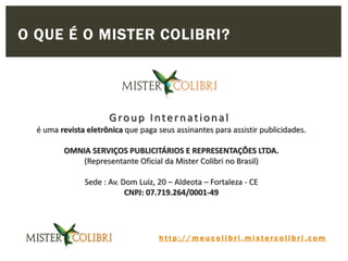 h t t p : / / m e u c o l i b r i . m i s t e r c o l i b r i . c o m
Group International
é uma revista eletrônica que paga seus assinantes para assistir publicidades.
OMNIA SERVIÇOS PUBLICITÁRIOS E REPRESENTAÇÕES LTDA.
(Representante Oficial da Mister Colibri no Brasil)
Sede : Av. Dom Luiz, 20 – Aldeota – Fortaleza - CE
CNPJ: 07.719.264/0001-49
O QUE É O MISTER COLIBRI?
 
