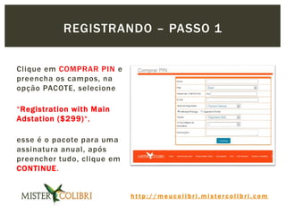 h t t p : / / m e u c o l i b r i . m i s t e r c o l i b r i . c o m
Clique em COMPRAR PIN e
preencha os campos, na
opção PACOTE, selecione
“Registration with Main
Adstation ($299)“,
esse é o pacote para uma
assinatura anual, após
preencher tudo, clique em
CONTINUE.
REGISTRANDO – PASSO 1
 