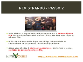 h t t p : / / m e u c o l i b r i . m i s t e r c o l i b r i . c o m
 Após efetuar o pagamento será exibido na tela o número de seu
PIN, você também receberá em seu celular via SMS uma cópia do
número PIN.
 (PIN – O PIN nada mais é que um código, uma espécie de
comprovante de pagamento, mas é bom guarda-lo)
 Agora você chegou à página de pagamento, onde deve informar
os dados de seu cartão de crédito.
REGISTRANDO - PASSO 2
 