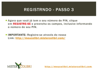 h t t p : / / m e u c o l i b r i . m i s t e r c o l i b r i . c o m
 Agora que você já tem o seu número de PIN, clique
em REGISTRE-SE e preencha os campos, inclusive informando
o número de seu PIN.
 IMPORTANTE: Registre-se através do nosso
Link: http://meucolibri.mistercolibri.com/
REGISTRNDO - PASSO 3
 