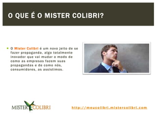 h t t p : / / m e u c o l i b r i . m i s t e r c o l i b r i . c o m
 O Mister Colibri é um novo jeito de se
fazer propaganda, algo totalmente
inovador que vai mudar o modo de
como as empresas fazem suas
propagandas e de como nós,
consumidores, as assistimos.
O QUE É O MISTER COLIBRI?
 