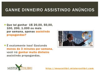 h t t p : / / m e u c o l i b r i . m i s t e r c o l i b r i . c o m
 Que tal ganhar U$ 20,00, 50,00,
100, 200, 1.000 ou mais
por semana, apenas assistindo
propagandas?
 É exatamente isso! Gastando
menos de 3 minutos por semana,
você irá ganhar muito dinheiro
assistindo propagandas.
GANHE DINHEIRO ASSISTINDO ANÚNCIOS
 