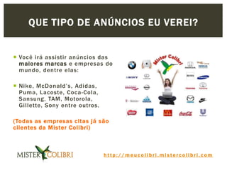 h t t p : / / m e u c o l i b r i . m i s t e r c o l i b r i . c o m
 Você irá assistir anúncios das
maiores marcas e empresas do
mundo, dentre elas:
 Nike, McDonald’s, Adidas,
Puma, Lacoste, Coca-Cola,
Sansung, TAM, Motorola,
Gillette, Sony entre outros.
(Todas as empresas citas já são
clientes da Mister Colibri)
QUE TIPO DE ANÚNCIOS EU VEREI?
 